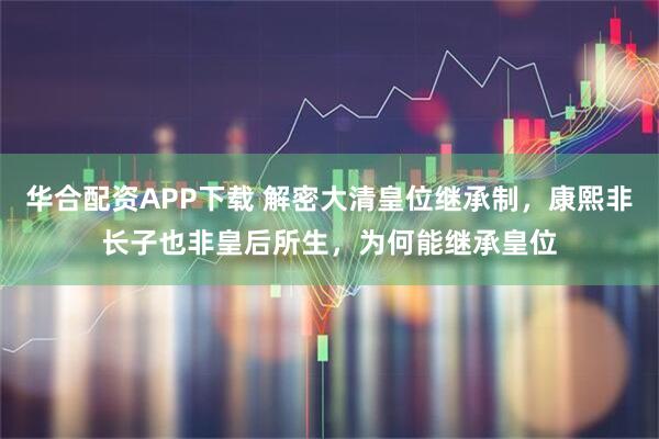 华合配资APP下载 解密大清皇位继承制，康熙非长子也非皇后所生，为何能继承皇位