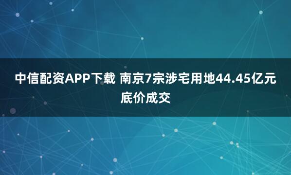 中信配资APP下载 南京7宗涉宅用地44.45亿元底价成交