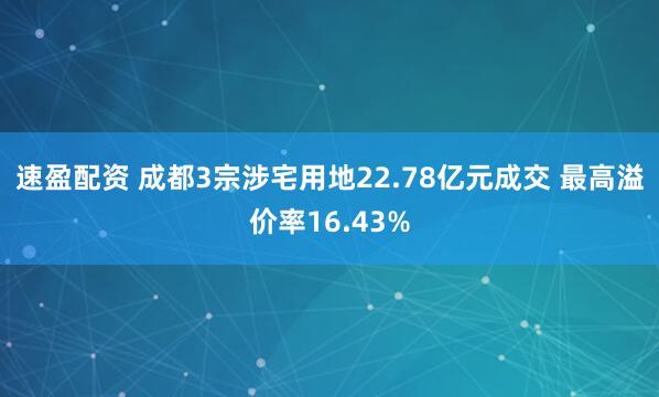 速盈配资 成都3宗涉宅用地22.78亿元成交 最高溢价率16.43%