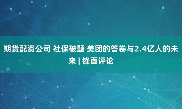 期货配资公司 社保破题 美团的答卷与2.4亿人的未来 | 锋面评论