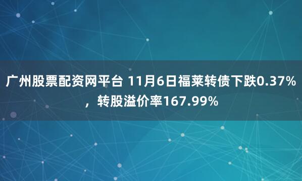 广州股票配资网平台 11月6日福莱转债下跌0.37%，转股溢价率167.99%