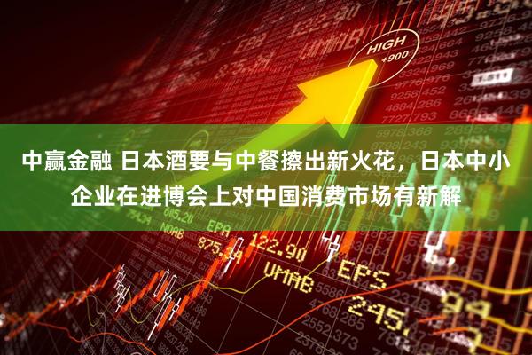 中赢金融 日本酒要与中餐擦出新火花，日本中小企业在进博会上对中国消费市场有新解