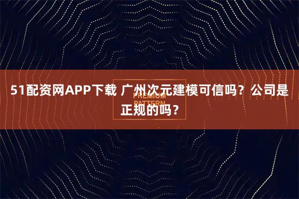 51配资网APP下载 广州次元建模可信吗？公司是正规的吗？