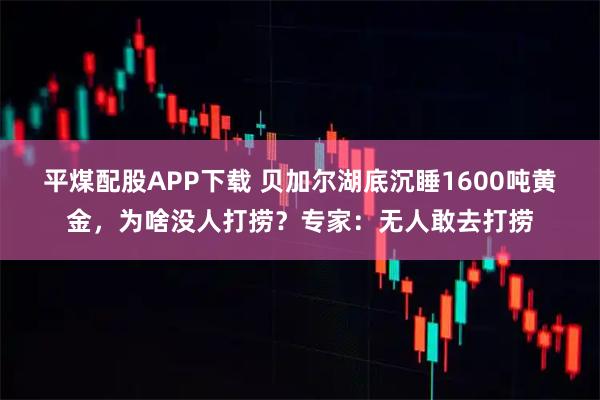 平煤配股APP下载 贝加尔湖底沉睡1600吨黄金，为啥没人打捞？专家：无人敢去打捞