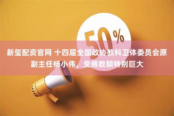 新玺配资官网 十四届全国政协教科卫体委员会原副主任杨小伟，受贿数额特别巨大