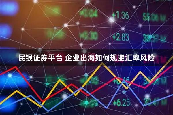 民银证券平台 企业出海如何规避汇率风险