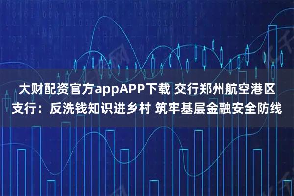 大财配资官方appAPP下载 交行郑州航空港区支行：反洗钱知识进乡村 筑牢基层金融安全防线