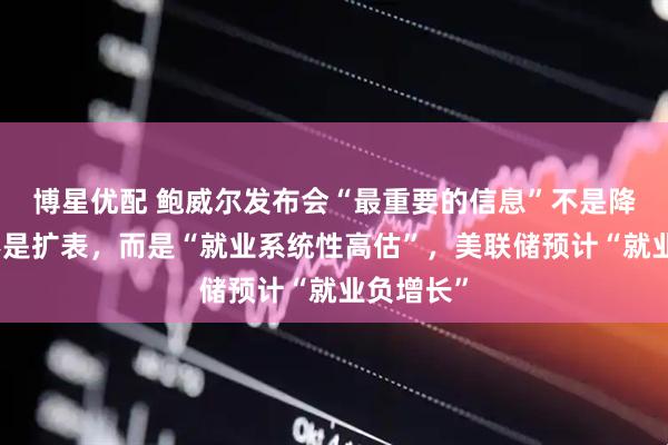 博星优配 鲍威尔发布会“最重要的信息”不是降息、也不是扩表，而是“就业系统性高估”，美联储预计“就业负增长”