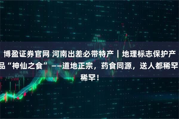 博盈证券官网 河南出差必带特产|地理标志保护产品“神仙之食” ——道地正宗,药食同源,送人都稀罕!