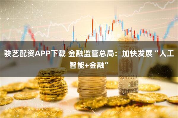 骏艺配资APP下载 金融监管总局:加快发展“人工智能+金融”