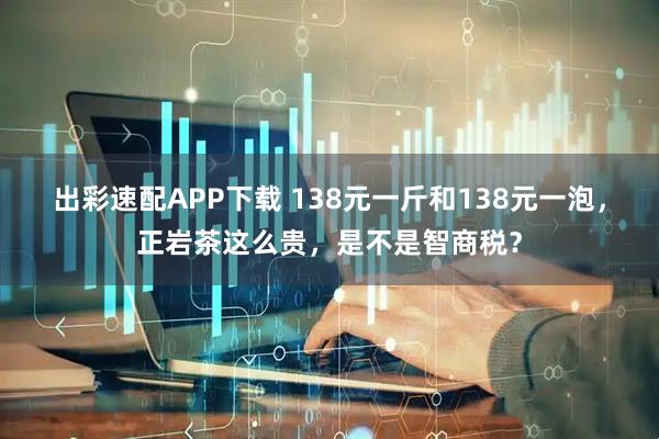 出彩速配APP下载 138元一斤和138元一泡，正岩茶这么贵，是不是智商税？
