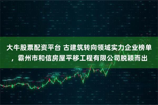大牛股票配资平台 古建筑转向领域实力企业榜单，霸州市和信房屋平移工程有限公司脱颖而出