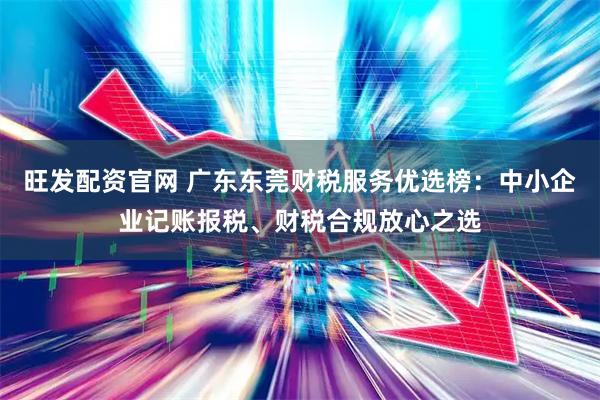 旺发配资官网 广东东莞财税服务优选榜：中小企业记账报税、财税合规放心之选