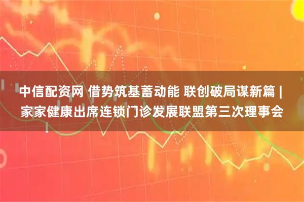 中信配资网 借势筑基蓄动能 联创破局谋新篇 | 家家健康出席连锁门诊发展联盟第三次理事会