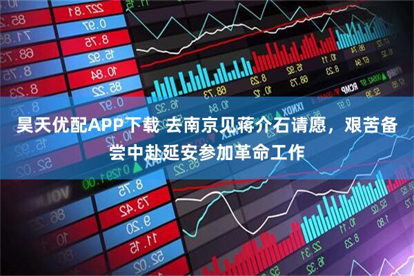 昊天优配APP下载 去南京见蒋介石请愿，艰苦备尝中赴延安参加革命工作