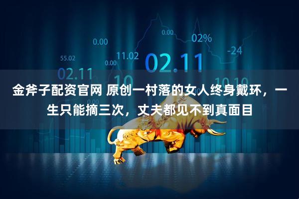 金斧子配资官网 原创一村落的女人终身戴环，一生只能摘三次，丈夫都见不到真面目