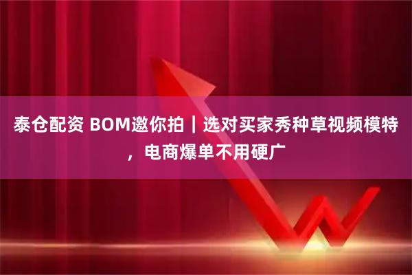 泰仓配资 BOM邀你拍｜选对买家秀种草视频模特，电商爆单不用硬广