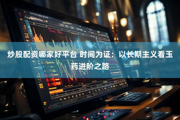 炒股配资哪家好平台 时间为证：以长期主义看玉药进阶之路