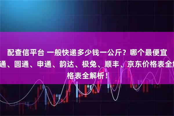 配查信平台 一般快递多少钱一公斤？哪个最便宜？中通、圆通、申通、韵达、极兔、顺丰、京东价格表全解析！