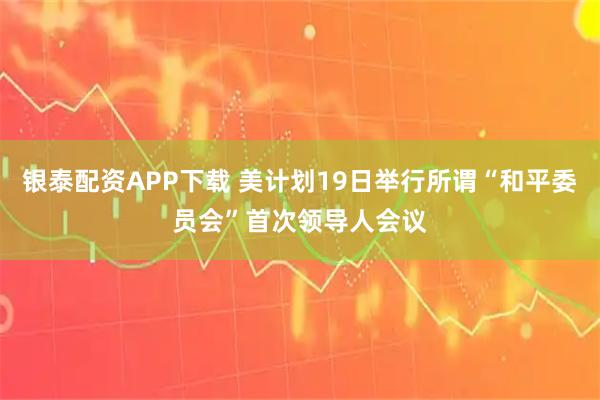 银泰配资APP下载 美计划19日举行所谓“和平委员会”首次领导人会议