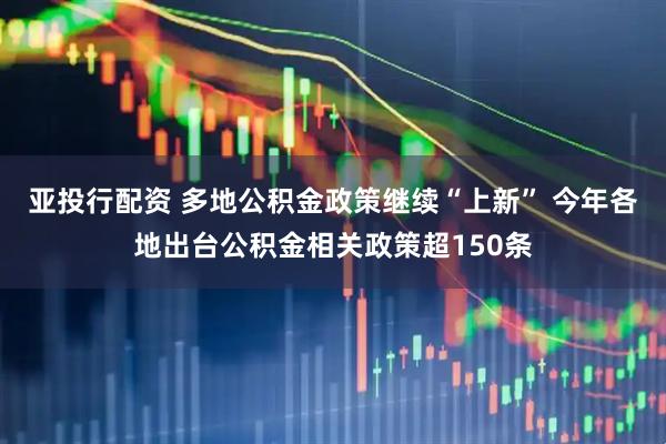 亚投行配资 多地公积金政策继续“上新” 今年各地出台公积金相关政策超150条