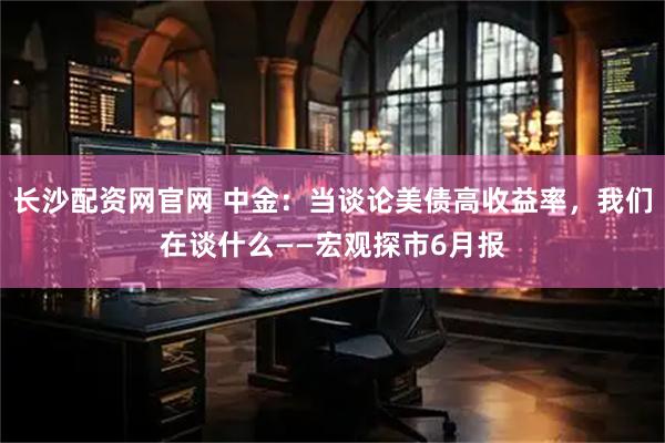 长沙配资网官网 中金：当谈论美债高收益率，我们在谈什么——宏观探市6月报